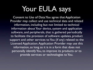 Your EULA says
   Consent to Use of Data:You agree that Application
Provider may collect and use technical data and related
    information, including but not limited to technical
 information about Your device, system and application
 software, and peripherals, that is gathered periodically
 to facilitate the provision of software updates, product
support and other services to You (if any) related to the
 Licensed Application. Application Provider may use this
   information, as long as it is in a form that does not
  personally identify You, to improve its products or to
          provide services or technologies to You.
 