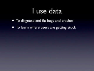 I use data
• To diagnose and ﬁx bugs and crashes
• To learn where users are getting stuck
 