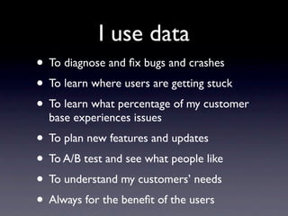 I use data
• To diagnose and ﬁx bugs and crashes
• To learn where users are getting stuck
• To learn what percentage of my customer
  base experiences issues
• To plan new features and updates
• To A/B test and see what people like
• To understand my customers’ needs
• Always for the beneﬁt of the users
 