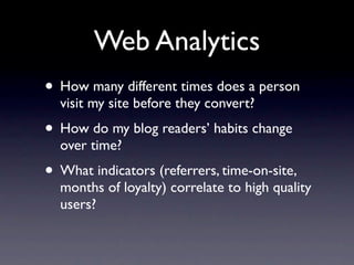 Web Analytics
• How many different times does a person
  visit my site before they convert?
• How do my blog readers’ habits change
  over time?
• What indicators (referrers, time-on-site,
  months of loyalty) correlate to high quality
  users?
 