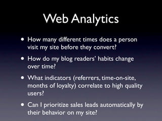 Web Analytics
• How many different times does a person
  visit my site before they convert?
• How do my blog readers’ habits change
  over time?
• What indicators (referrers, time-on-site,
  months of loyalty) correlate to high quality
  users?
• Can I prioritize sales leads automatically by
  their behavior on my site?
 
