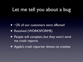 Let me tell you about a bug


• ~2% of our customers were affected
• Resolved (WORKSFORME)
• People will complain, but they won’t send
  me crash reports
• Apple’s crash reporter shows no crashes
 