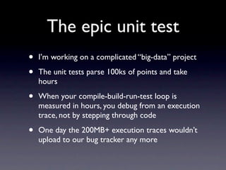 The epic unit test
•   I’m working on a complicated “big-data” project

•   The unit tests parse 100ks of points and take
    hours

•   When your compile-build-run-test loop is
    measured in hours, you debug from an execution
    trace, not by stepping through code

•   One day the 200MB+ execution traces wouldn’t
    upload to our bug tracker any more
 