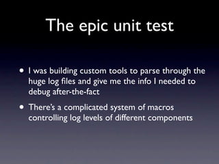 The epic unit test

• I was building custom tools to parse through the
  huge log ﬁles and give me the info I needed to
  debug after-the-fact
• There’s a complicated system of macros
  controlling log levels of different components
 