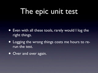 The epic unit test

• Even with all these tools, rarely would I log the
  right things.
• Logging the wrong things costs me hours to re-
  run the test.
• Over and over again.
 