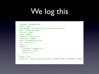 We log this
{
    "timestamp": 1324830675.076,
    "status": "404",
    "short_message": "File does not exist: /var/www/no-such-file",
    "host": "ord1.product.api0",
    "facility": "httpd",
    "errno": "ENOENT",
    "remote_host": "50.57.61.4",
    "remote_port": "40100",
    "path": "/var/www/no-such-file",
    "uri": "/no-such-file",
    "level": 4,
    "headers": {
        "user-agent": "BadAgent/1.0",
        "connection": "close",
        "accept": "*/*"
    },
    "method": "GET",
    "unique_id": ".rh-g2Tm.h-ord1.product.api0.r-axAIO3bO.c-9210.ts-1324830675.v-24e946e"
}
 