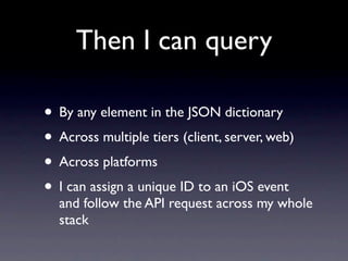 Then I can query

• By any element in the JSON dictionary
• Across multiple tiers (client, server, web)
• Across platforms
• I can assign a unique ID to an iOS event
  and follow the API request across my whole
  stack
 