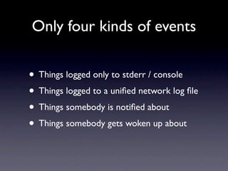 Only four kinds of events


• Things logged only to stderr / console
• Things logged to a uniﬁed network log ﬁle
• Things somebody is notiﬁed about
• Things somebody gets woken up about
 