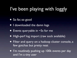 I’ve been playing with loggly

• So far, so good
• I downloaded the damn logs
• Events queryable in ~5s for me
• High-perf log import (raw sock available)
• Filter and query on a hadoop cluster console, a
  few gotchas but pretty neat
• I’m routlinely pushing up 100k events per day
  and I’m a tiny user
 