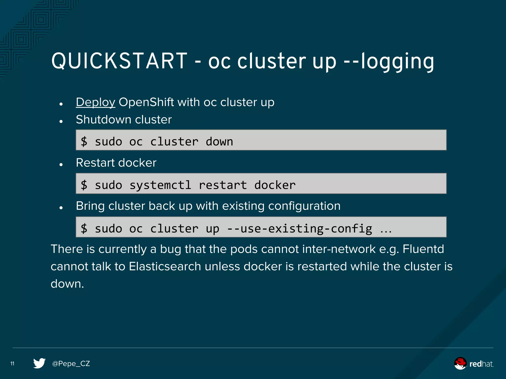 @Pepe_CZ11
QUICKSTART - oc cluster up --logging
● Deploy OpenShift with oc cluster up
● Shutdown cluster
● Restart docker
● Bring cluster back up with existing configuration
There is currently a bug that the pods cannot inter-network e.g. Fluentd
cannot talk to Elasticsearch unless docker is restarted while the cluster is
down.
$ sudo oc cluster down
$ sudo systemctl restart docker
$ sudo oc cluster up --use-existing-config …
 