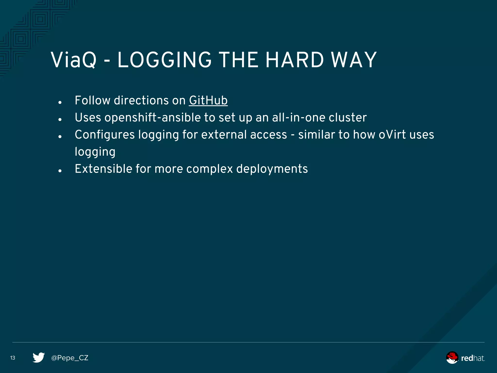 @Pepe_CZ13
ViaQ - LOGGING THE HARD WAY
● Follow directions on GitHub
● Uses openshift-ansible to set up an all-in-one cluster
● Configures logging for external access - similar to how oVirt uses
logging
● Extensible for more complex deployments
 