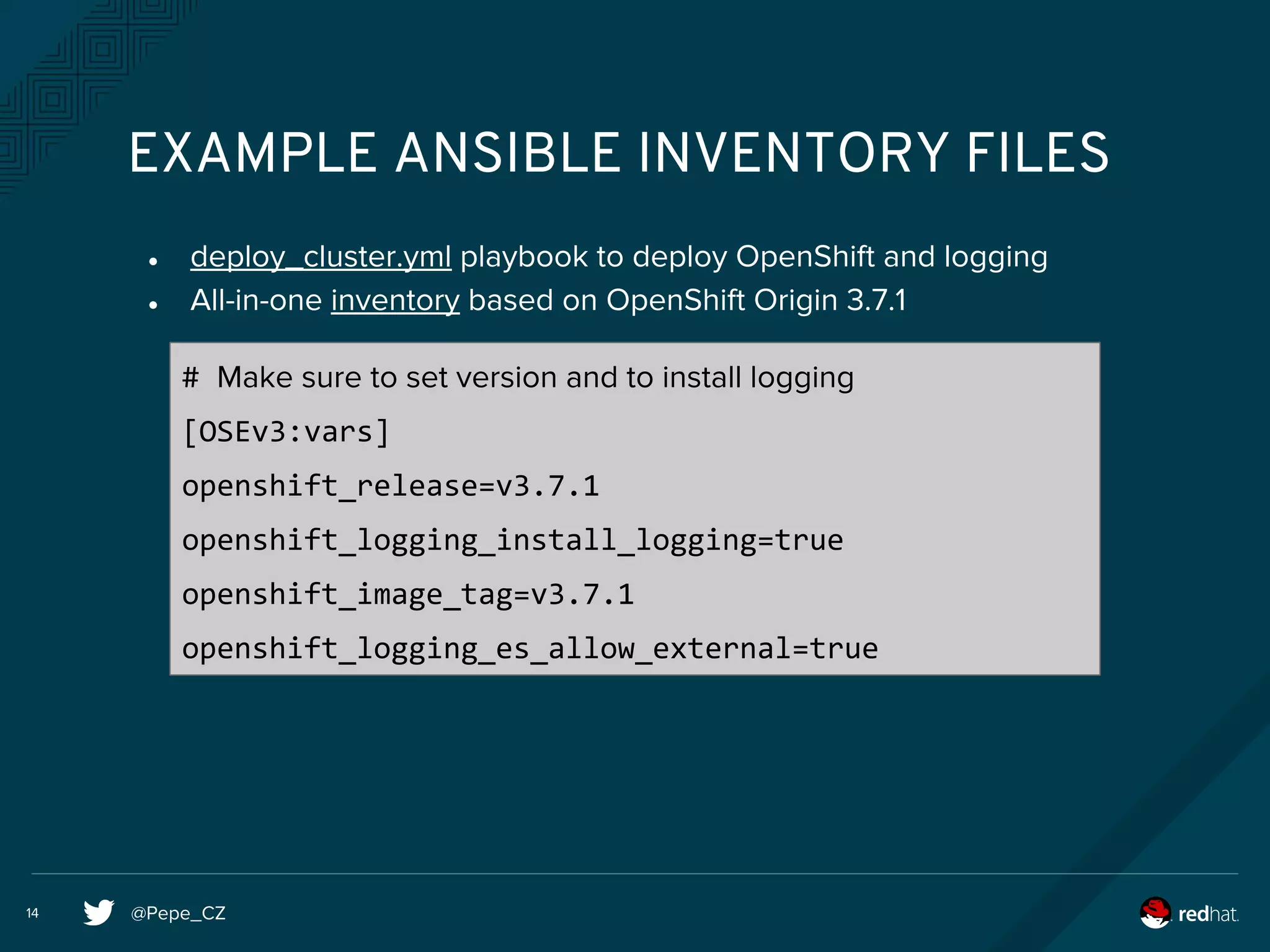 @Pepe_CZ14
EXAMPLE ANSIBLE INVENTORY FILES
● deploy_cluster.yml playbook to deploy OpenShift and logging
● All-in-one inventory based on OpenShift Origin 3.7.1
# Make sure to set version and to install logging
[OSEv3:vars]
openshift_release=v3.7.1
openshift_logging_install_logging=true
openshift_image_tag=v3.7.1
openshift_logging_es_allow_external=true
 