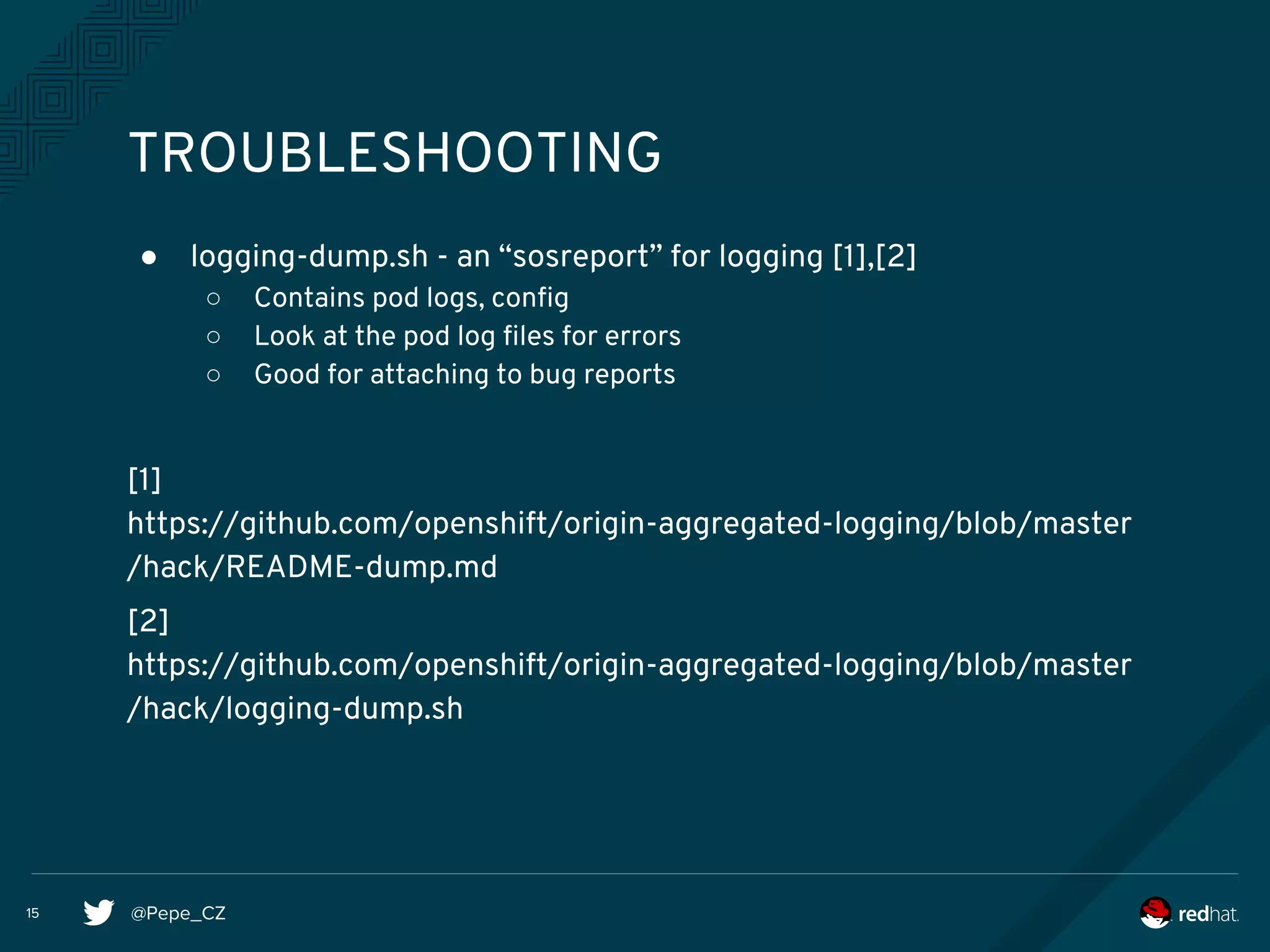 @Pepe_CZ15
TROUBLESHOOTING
● logging-dump.sh - an “sosreport” for logging [1],[2]
○ Contains pod logs, config
○ Look at the pod log files for errors
○ Good for attaching to bug reports
[1]
https://github.com/openshift/origin-aggregated-logging/blob/master
/hack/README-dump.md
[2]
https://github.com/openshift/origin-aggregated-logging/blob/master
/hack/logging-dump.sh
 