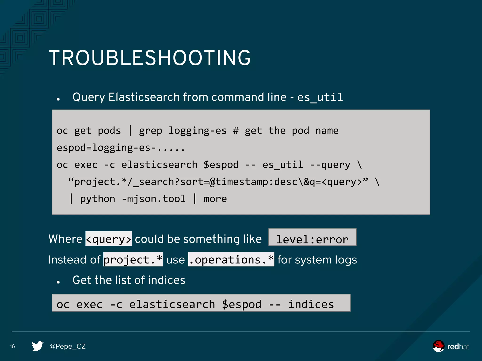 @Pepe_CZ16
TROUBLESHOOTING
● Query Elasticsearch from command line - es_util
Where <query> could be something like
Instead of project.* use .operations.* for system logs
● Get the list of indices
oc get pods | grep logging-es # get the pod name
espod=logging-es-.....
oc exec -c elasticsearch $espod -- es_util --query 
“project.*/_search?sort=@timestamp:desc&q=<query>” 
| python -mjson.tool | more
level:error
oc exec -c elasticsearch $espod -- indices
 