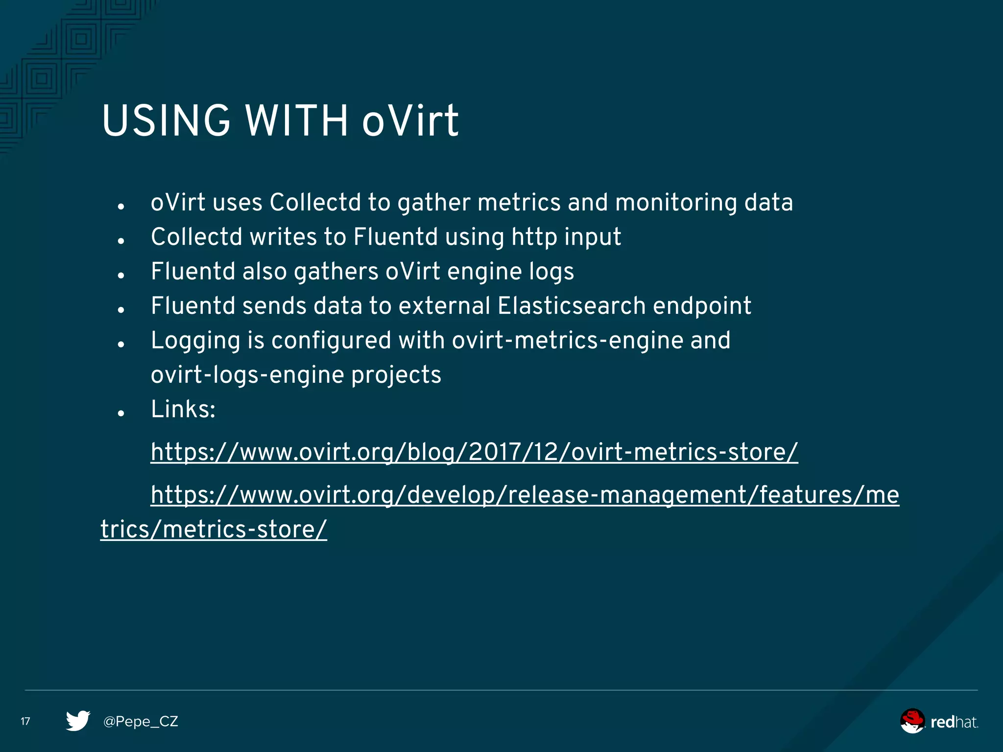 @Pepe_CZ17
USING WITH oVirt
● oVirt uses Collectd to gather metrics and monitoring data
● Collectd writes to Fluentd using http input
● Fluentd also gathers oVirt engine logs
● Fluentd sends data to external Elasticsearch endpoint
● Logging is configured with ovirt-metrics-engine and
ovirt-logs-engine projects
● Links:
https://www.ovirt.org/blog/2017/12/ovirt-metrics-store/
https://www.ovirt.org/develop/release-management/features/me
trics/metrics-store/
 