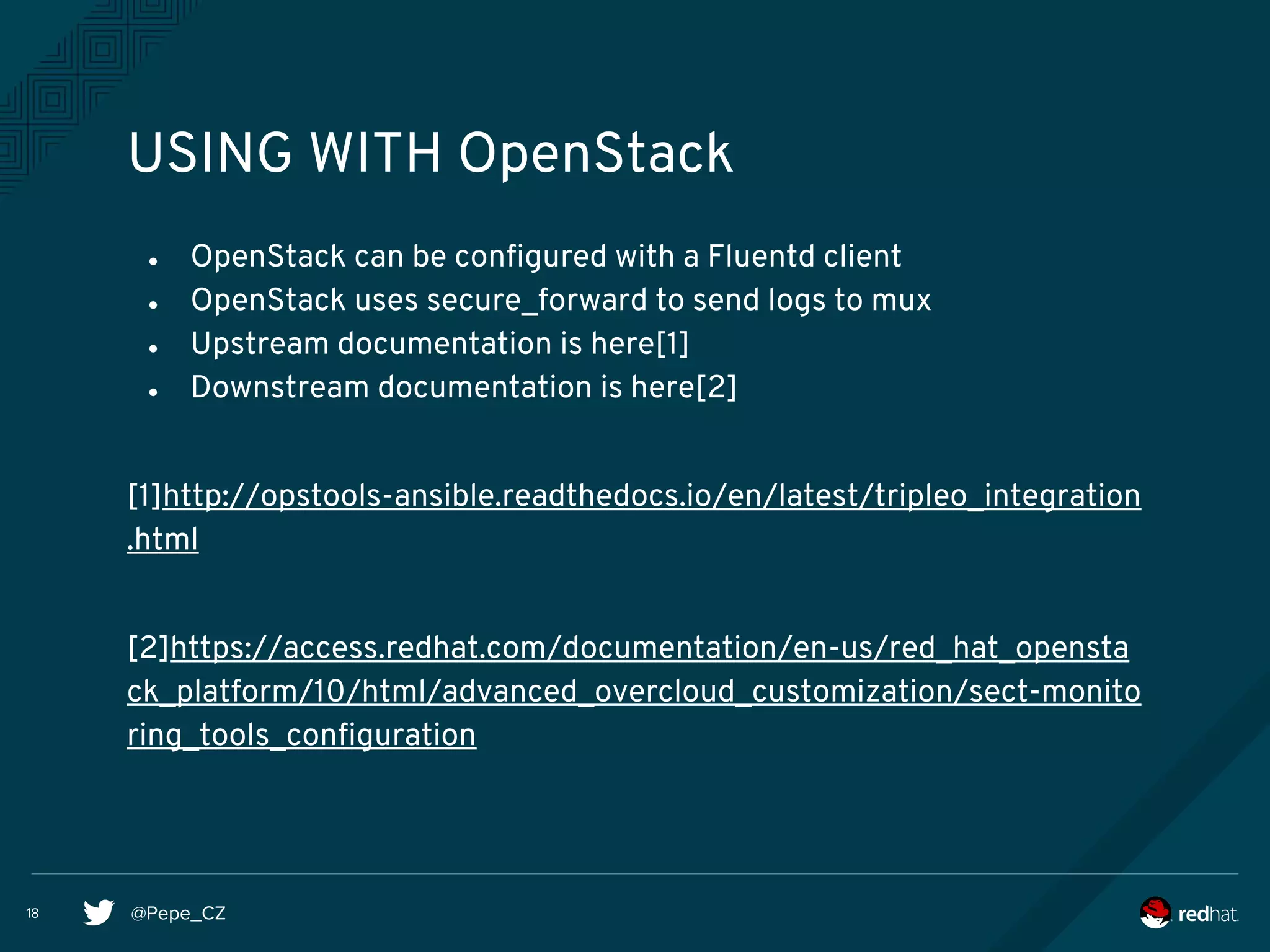 @Pepe_CZ18
USING WITH OpenStack
● OpenStack can be configured with a Fluentd client
● OpenStack uses secure_forward to send logs to mux
● Upstream documentation is here[1]
● Downstream documentation is here[2]
[1]http://opstools-ansible.readthedocs.io/en/latest/tripleo_integration
.html
[2]https://access.redhat.com/documentation/en-us/red_hat_opensta
ck_platform/10/html/advanced_overcloud_customization/sect-monito
ring_tools_configuration
 