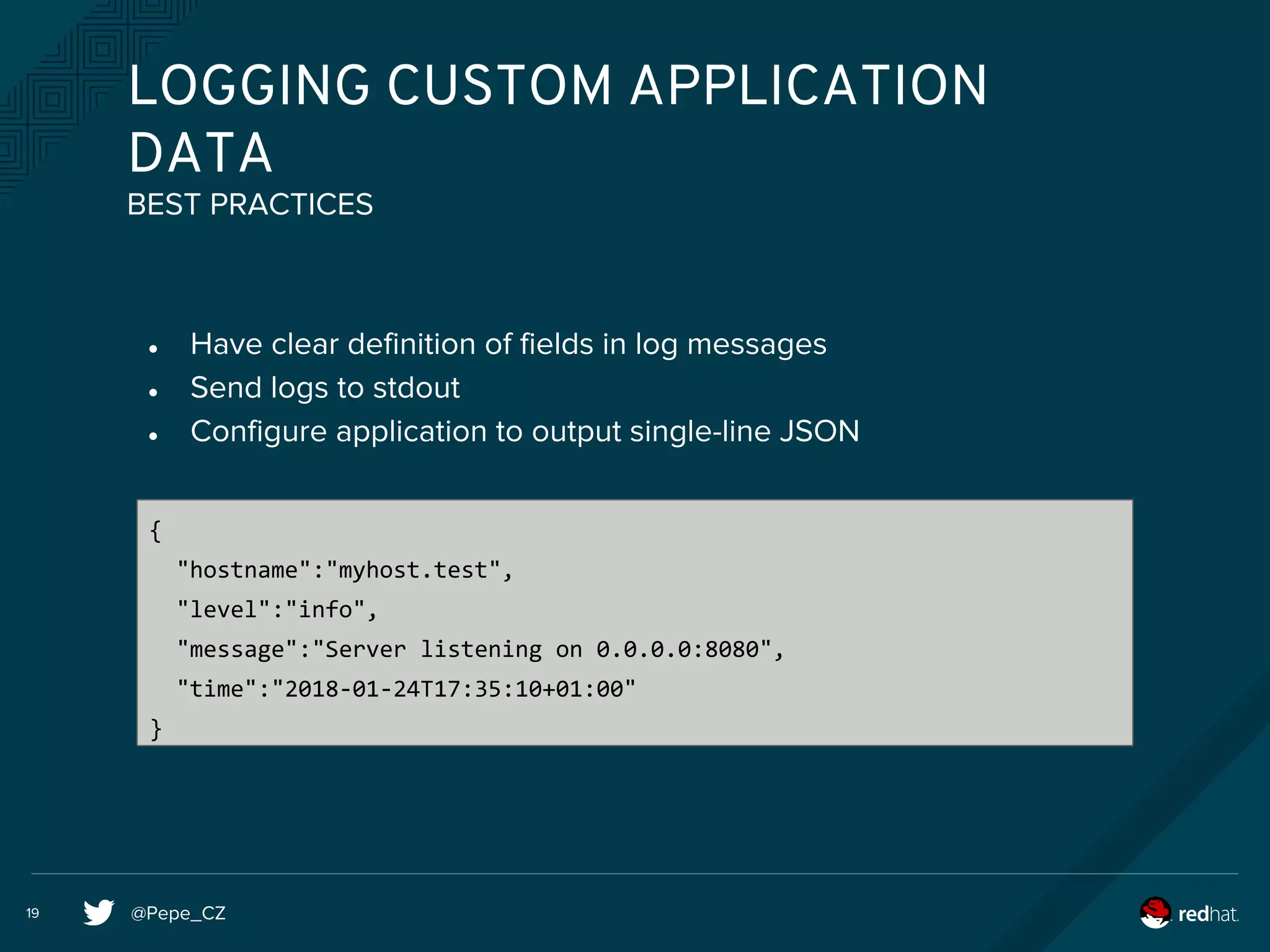 @Pepe_CZ19
LOGGING CUSTOM APPLICATION
DATA
● Have clear definition of fields in log messages
● Send logs to stdout
● Configure application to output single-line JSON
BEST PRACTICES
{
"hostname":"myhost.test",
"level":"info",
"message":"Server listening on 0.0.0.0:8080",
"time":"2018-01-24T17:35:10+01:00"
}
 