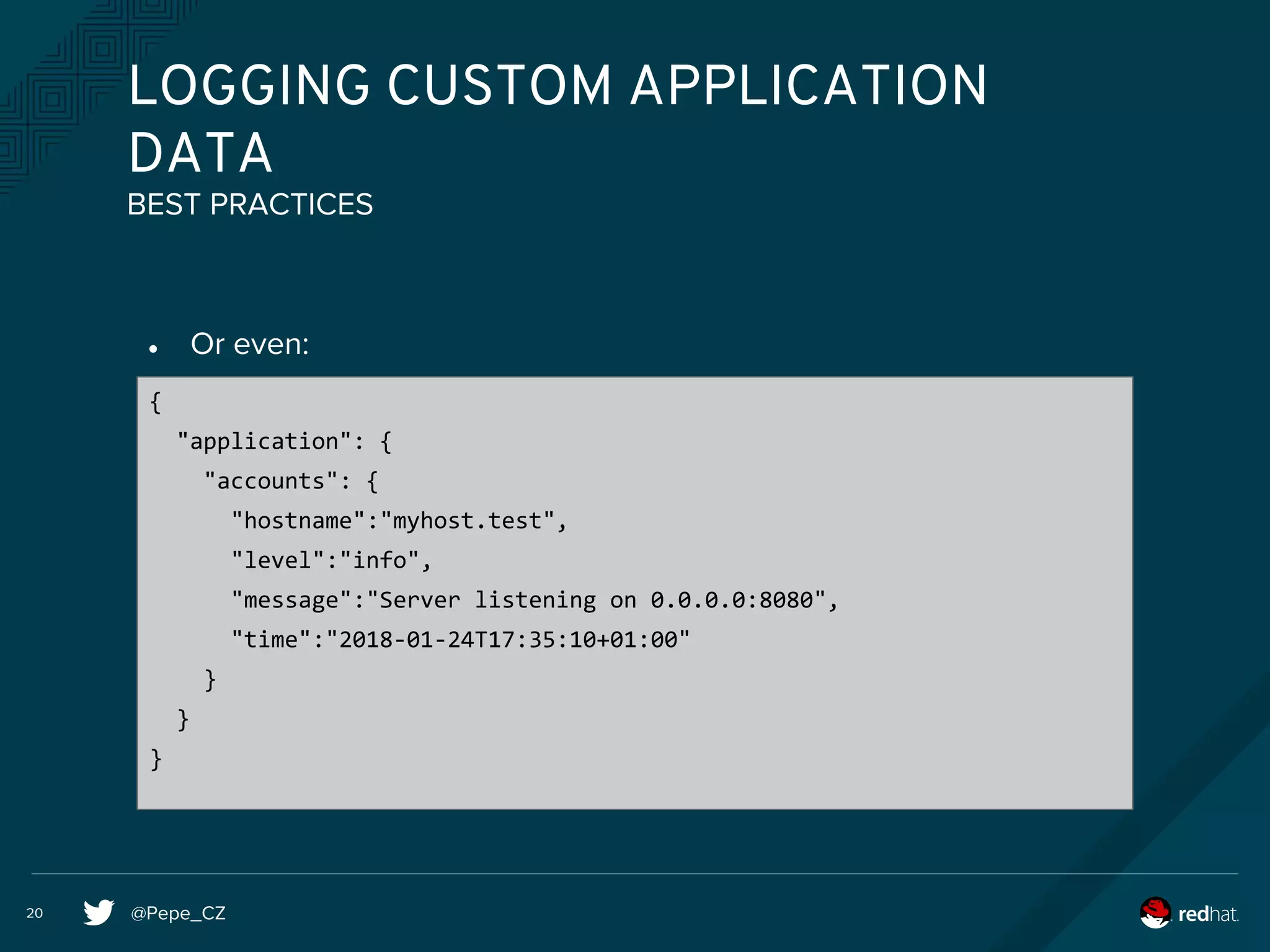 @Pepe_CZ20
LOGGING CUSTOM APPLICATION
DATA
● Or even:
BEST PRACTICES
{
"application": {
"accounts": {
"hostname":"myhost.test",
"level":"info",
"message":"Server listening on 0.0.0.0:8080",
"time":"2018-01-24T17:35:10+01:00"
}
}
}
 