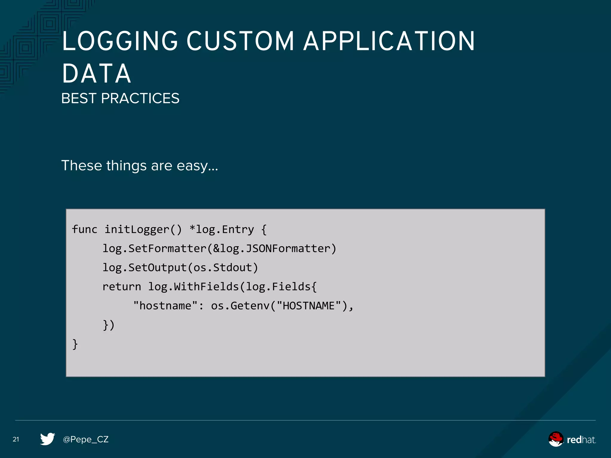 @Pepe_CZ21
LOGGING CUSTOM APPLICATION
DATA
These things are easy...
BEST PRACTICES
func initLogger() *log.Entry {
log.SetFormatter(&log.JSONFormatter)
log.SetOutput(os.Stdout)
return log.WithFields(log.Fields{
"hostname": os.Getenv("HOSTNAME"),
})
}
 