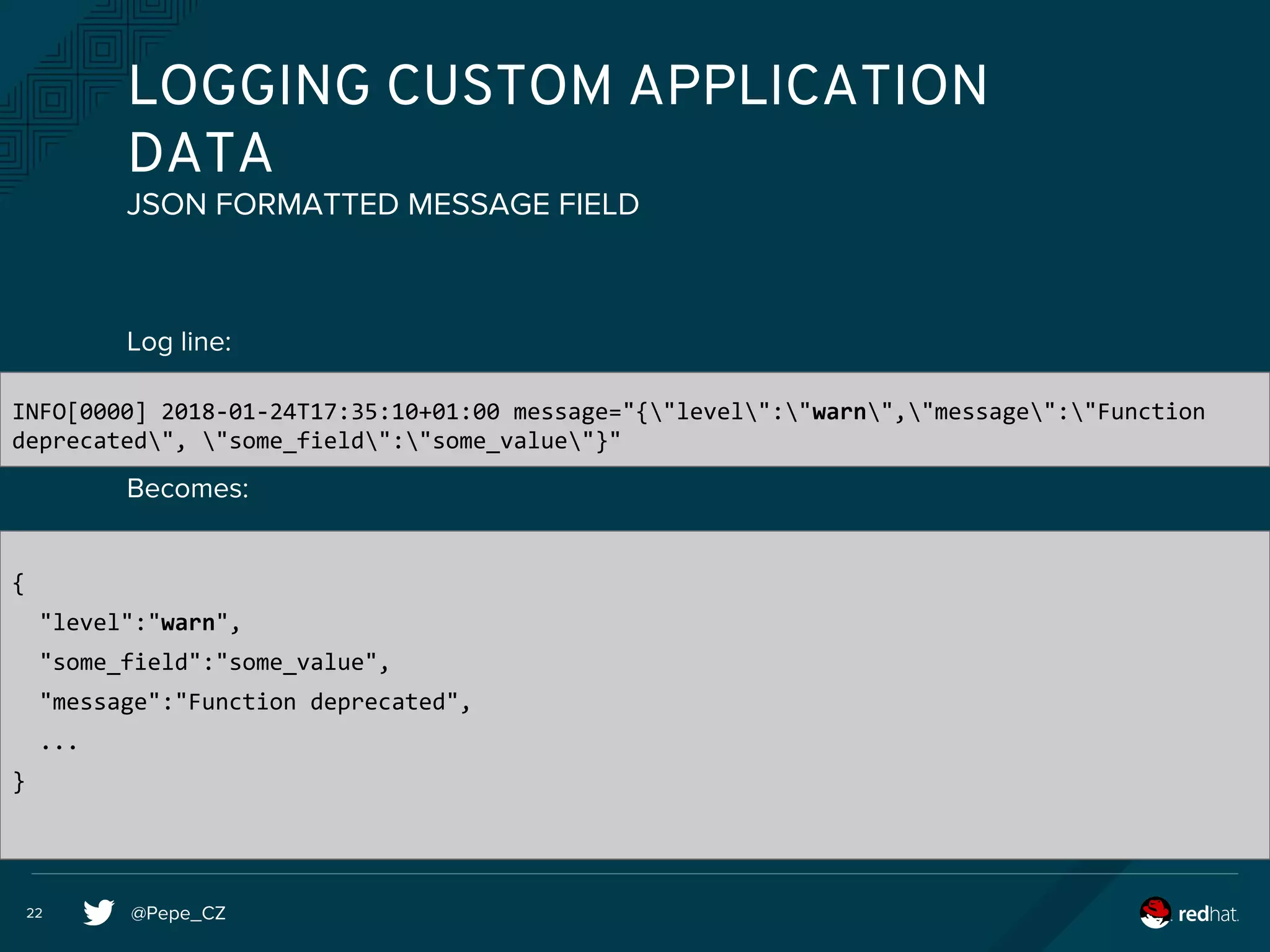 @Pepe_CZ22
LOGGING CUSTOM APPLICATION
DATA
Log line:
Becomes:
JSON FORMATTED MESSAGE FIELD
INFO[0000] 2018-01-24T17:35:10+01:00 message="{"level":"warn","message":"Function
deprecated", "some_field":"some_value"}"
{
"level":"warn",
"some_field":"some_value",
"message":"Function deprecated",
...
}
 