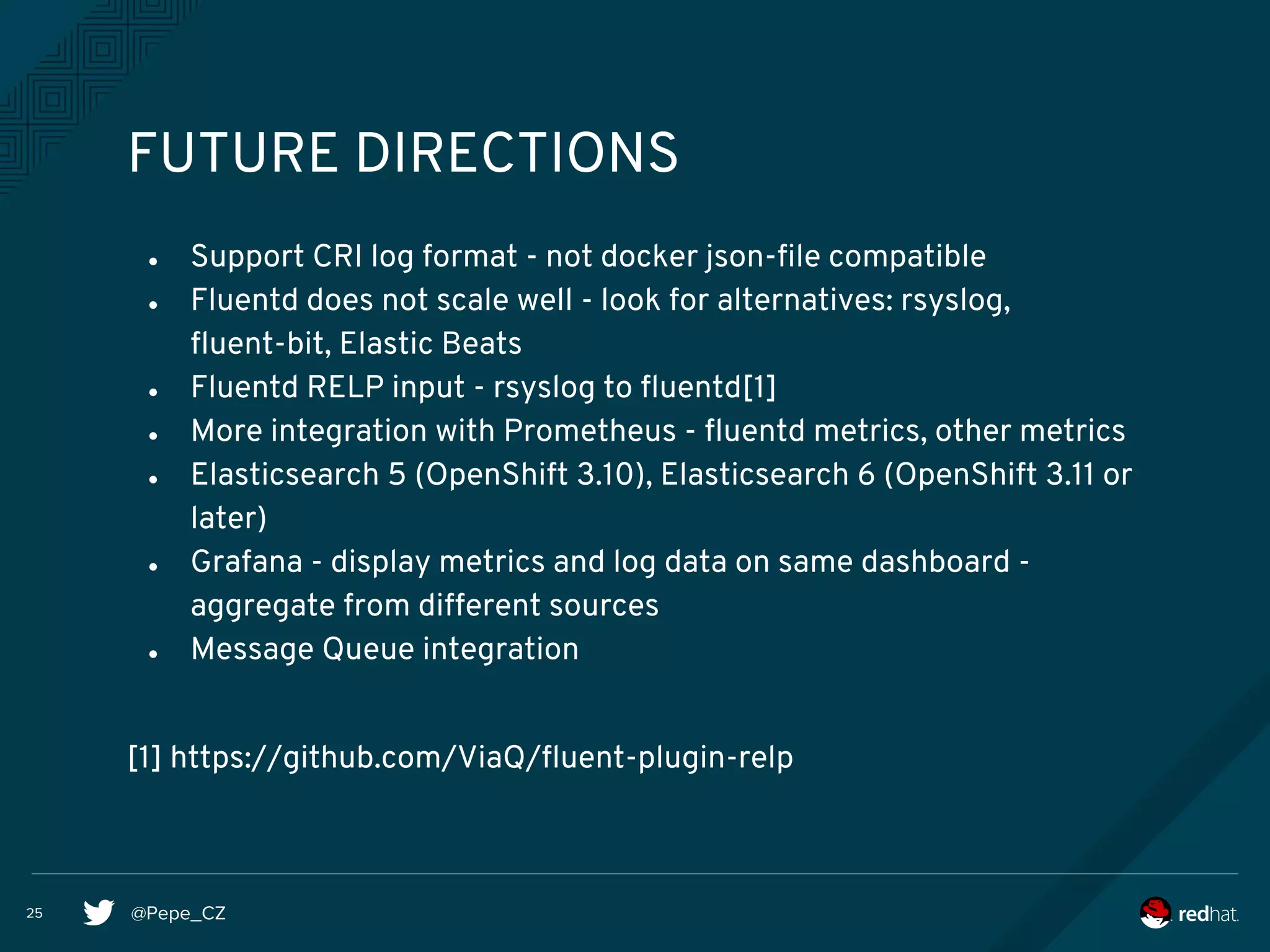 @Pepe_CZ25
FUTURE DIRECTIONS
● Support CRI log format - not docker json-file compatible
● Fluentd does not scale well - look for alternatives: rsyslog,
fluent-bit, Elastic Beats
● Fluentd RELP input - rsyslog to fluentd[1]
● More integration with Prometheus - fluentd metrics, other metrics
● Elasticsearch 5 (OpenShift 3.10), Elasticsearch 6 (OpenShift 3.11 or
later)
● Grafana - display metrics and log data on same dashboard -
aggregate from different sources
● Message Queue integration
[1] https://github.com/ViaQ/fluent-plugin-relp
 