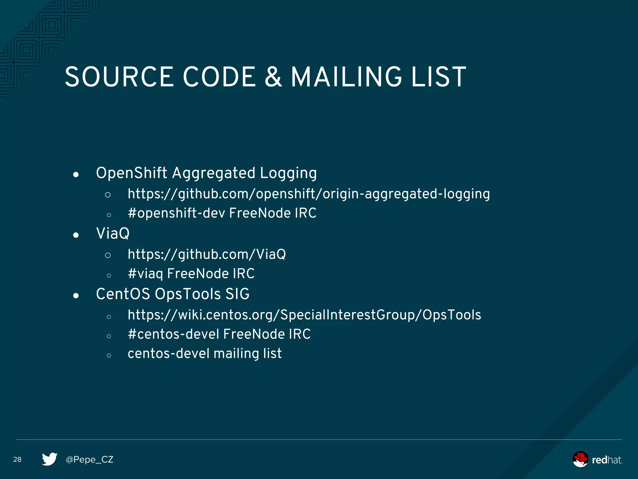 @Pepe_CZ28
SOURCE CODE & MAILING LIST
● OpenShift Aggregated Logging
○ https://github.com/openshift/origin-aggregated-logging
○ #openshift-dev FreeNode IRC
● ViaQ
○ https://github.com/ViaQ
○ #viaq FreeNode IRC
● CentOS OpsTools SIG
○ https://wiki.centos.org/SpecialInterestGroup/OpsTools
○ #centos-devel FreeNode IRC
○ centos-devel mailing list
 