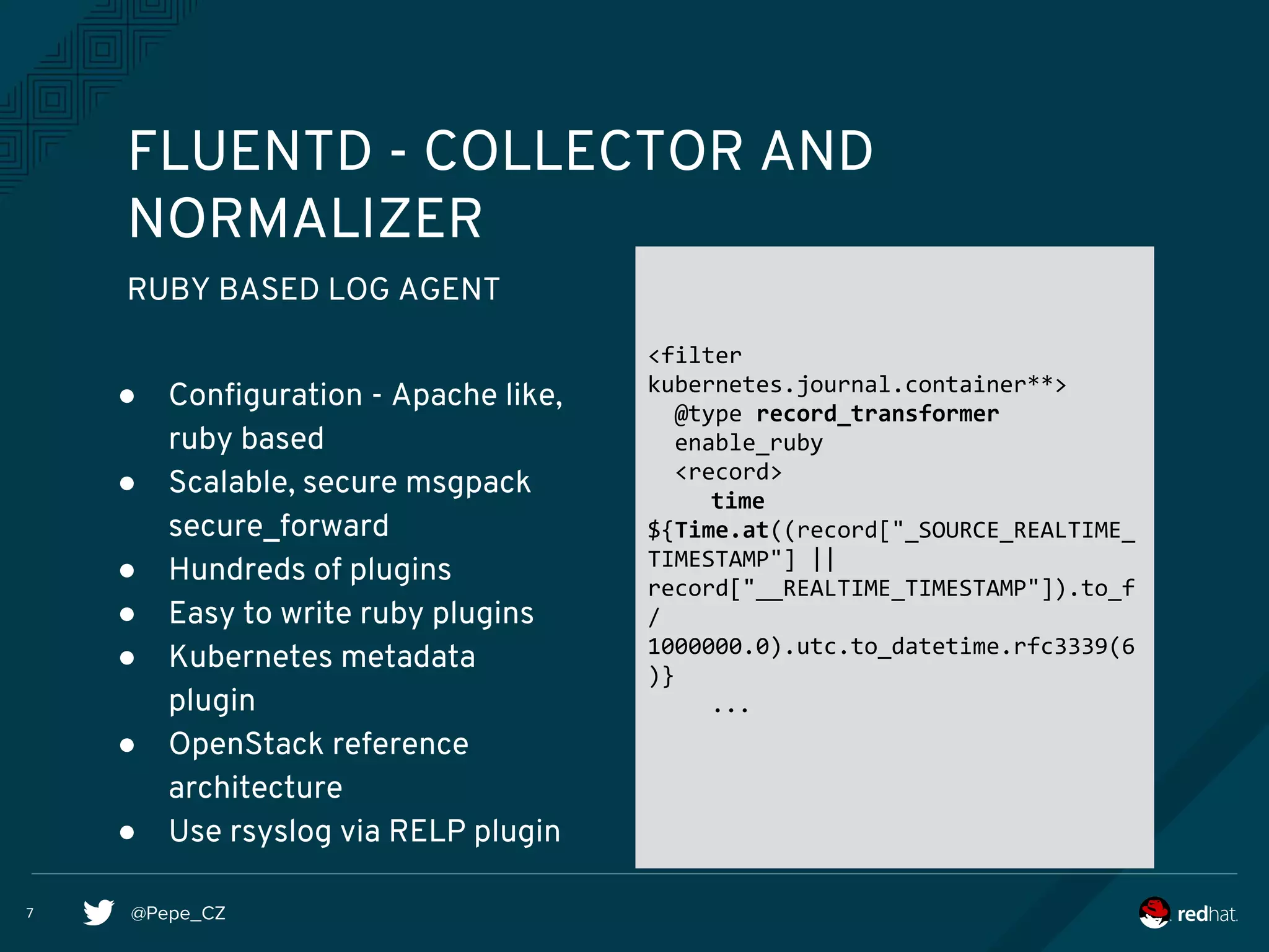 @Pepe_CZ
FLUENTD - COLLECTOR AND
NORMALIZER
RUBY BASED LOG AGENT
● Configuration - Apache like,
ruby based
● Scalable, secure msgpack
secure_forward
● Hundreds of plugins
● Easy to write ruby plugins
● Kubernetes metadata
plugin
● OpenStack reference
architecture
● Use rsyslog via RELP plugin
<filter
kubernetes.journal.container**>
@type record_transformer
enable_ruby
<record>
time
${Time.at((record["_SOURCE_REALTIME_
TIMESTAMP"] ||
record["__REALTIME_TIMESTAMP"]).to_f
/
1000000.0).utc.to_datetime.rfc3339(6
)}
...
7
 
