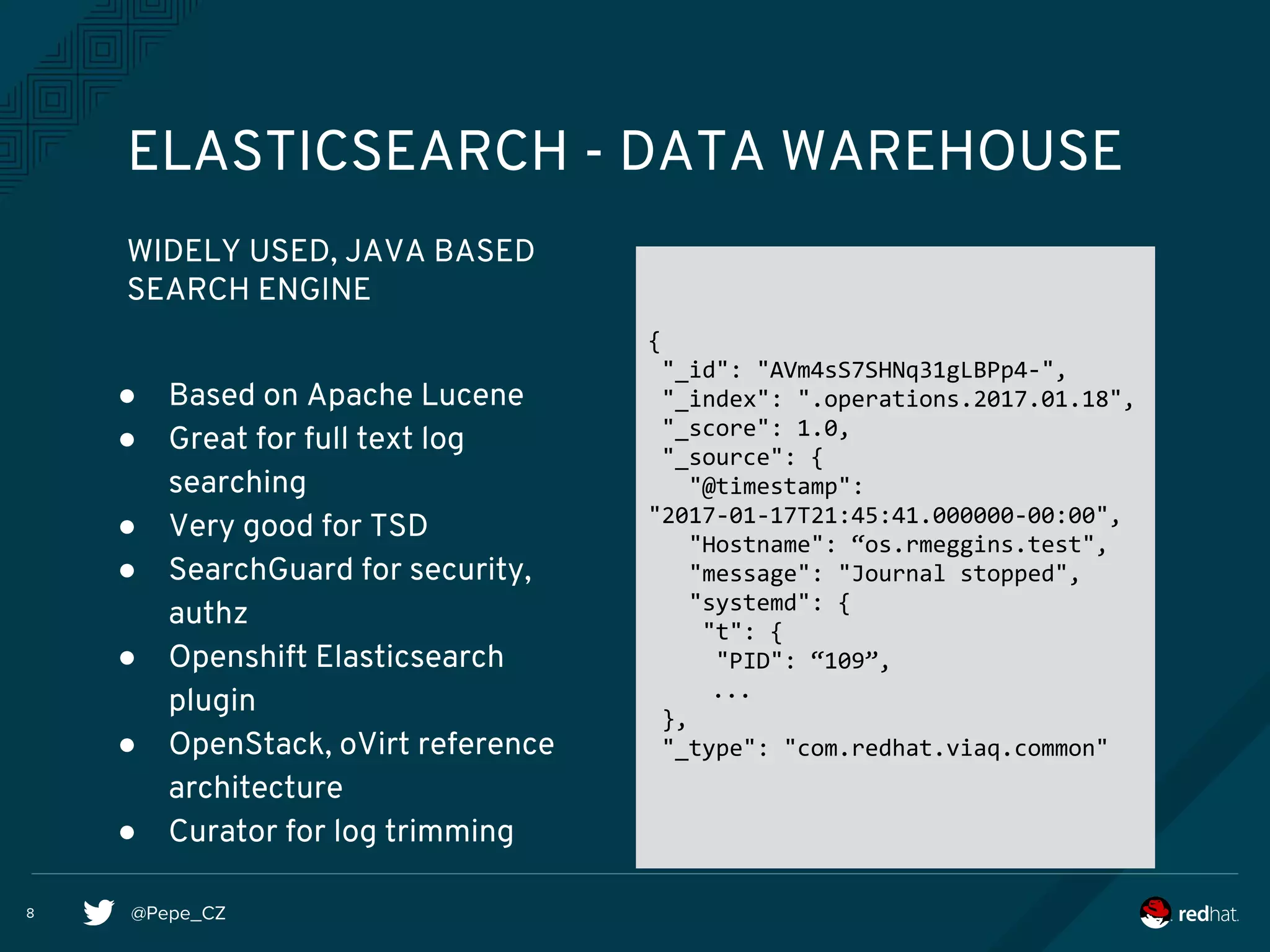 @Pepe_CZ
WIDELY USED, JAVA BASED
SEARCH ENGINE
ELASTICSEARCH - DATA WAREHOUSE
● Based on Apache Lucene
● Great for full text log
searching
● Very good for TSD
● SearchGuard for security,
authz
● Openshift Elasticsearch
plugin
● OpenStack, oVirt reference
architecture
● Curator for log trimming
{
"_id": "AVm4sS7SHNq31gLBPp4-",
"_index": ".operations.2017.01.18",
"_score": 1.0,
"_source": {
"@timestamp":
"2017-01-17T21:45:41.000000-00:00",
"Hostname": “os.rmeggins.test",
"message": "Journal stopped",
"systemd": {
"t": {
"PID": “109”,
...
},
"_type": "com.redhat.viaq.common"
8
 