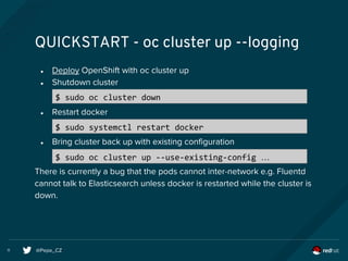@Pepe_CZ11
QUICKSTART - oc cluster up --logging
● Deploy OpenShift with oc cluster up
● Shutdown cluster
● Restart docker
● Bring cluster back up with existing configuration
There is currently a bug that the pods cannot inter-network e.g. Fluentd
cannot talk to Elasticsearch unless docker is restarted while the cluster is
down.
$ sudo oc cluster down
$ sudo systemctl restart docker
$ sudo oc cluster up --use-existing-config …
 