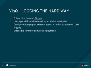 @Pepe_CZ13
ViaQ - LOGGING THE HARD WAY
● Follow directions on GitHub
● Uses openshift-ansible to set up an all-in-one cluster
● Configures logging for external access - similar to how oVirt uses
logging
● Extensible for more complex deployments
 