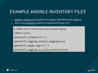 @Pepe_CZ14
EXAMPLE ANSIBLE INVENTORY FILES
● deploy_cluster.yml playbook to deploy OpenShift and logging
● All-in-one inventory based on OpenShift Origin 3.7.1
# Make sure to set version and to install logging
[OSEv3:vars]
openshift_release=v3.7.1
openshift_logging_install_logging=true
openshift_image_tag=v3.7.1
openshift_logging_es_allow_external=true
 