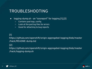 @Pepe_CZ15
TROUBLESHOOTING
● logging-dump.sh - an “sosreport” for logging [1],[2]
○ Contains pod logs, config
○ Look at the pod log files for errors
○ Good for attaching to bug reports
[1]
https://github.com/openshift/origin-aggregated-logging/blob/master
/hack/README-dump.md
[2]
https://github.com/openshift/origin-aggregated-logging/blob/master
/hack/logging-dump.sh
 