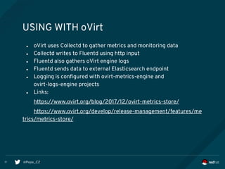 @Pepe_CZ17
USING WITH oVirt
● oVirt uses Collectd to gather metrics and monitoring data
● Collectd writes to Fluentd using http input
● Fluentd also gathers oVirt engine logs
● Fluentd sends data to external Elasticsearch endpoint
● Logging is configured with ovirt-metrics-engine and
ovirt-logs-engine projects
● Links:
https://www.ovirt.org/blog/2017/12/ovirt-metrics-store/
https://www.ovirt.org/develop/release-management/features/me
trics/metrics-store/
 