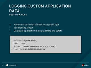 @Pepe_CZ19
LOGGING CUSTOM APPLICATION
DATA
● Have clear definition of fields in log messages
● Send logs to stdout
● Configure application to output single-line JSON
BEST PRACTICES
{
"hostname":"myhost.test",
"level":"info",
"message":"Server listening on 0.0.0.0:8080",
"time":"2018-01-24T17:35:10+01:00"
}
 