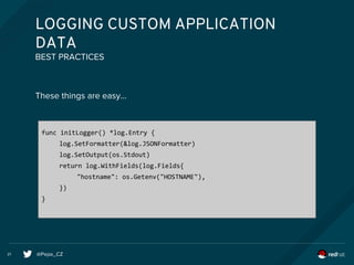 @Pepe_CZ21
LOGGING CUSTOM APPLICATION
DATA
These things are easy...
BEST PRACTICES
func initLogger() *log.Entry {
log.SetFormatter(&log.JSONFormatter)
log.SetOutput(os.Stdout)
return log.WithFields(log.Fields{
"hostname": os.Getenv("HOSTNAME"),
})
}
 