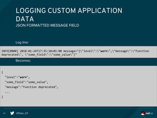 @Pepe_CZ22
LOGGING CUSTOM APPLICATION
DATA
Log line:
Becomes:
JSON FORMATTED MESSAGE FIELD
INFO[0000] 2018-01-24T17:35:10+01:00 message="{"level":"warn","message":"Function
deprecated", "some_field":"some_value"}"
{
"level":"warn",
"some_field":"some_value",
"message":"Function deprecated",
...
}
 