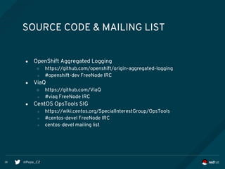 @Pepe_CZ28
SOURCE CODE & MAILING LIST
● OpenShift Aggregated Logging
○ https://github.com/openshift/origin-aggregated-logging
○ #openshift-dev FreeNode IRC
● ViaQ
○ https://github.com/ViaQ
○ #viaq FreeNode IRC
● CentOS OpsTools SIG
○ https://wiki.centos.org/SpecialInterestGroup/OpsTools
○ #centos-devel FreeNode IRC
○ centos-devel mailing list
 