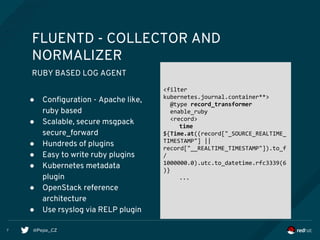 @Pepe_CZ
FLUENTD - COLLECTOR AND
NORMALIZER
RUBY BASED LOG AGENT
● Configuration - Apache like,
ruby based
● Scalable, secure msgpack
secure_forward
● Hundreds of plugins
● Easy to write ruby plugins
● Kubernetes metadata
plugin
● OpenStack reference
architecture
● Use rsyslog via RELP plugin
<filter
kubernetes.journal.container**>
@type record_transformer
enable_ruby
<record>
time
${Time.at((record["_SOURCE_REALTIME_
TIMESTAMP"] ||
record["__REALTIME_TIMESTAMP"]).to_f
/
1000000.0).utc.to_datetime.rfc3339(6
)}
...
7
 