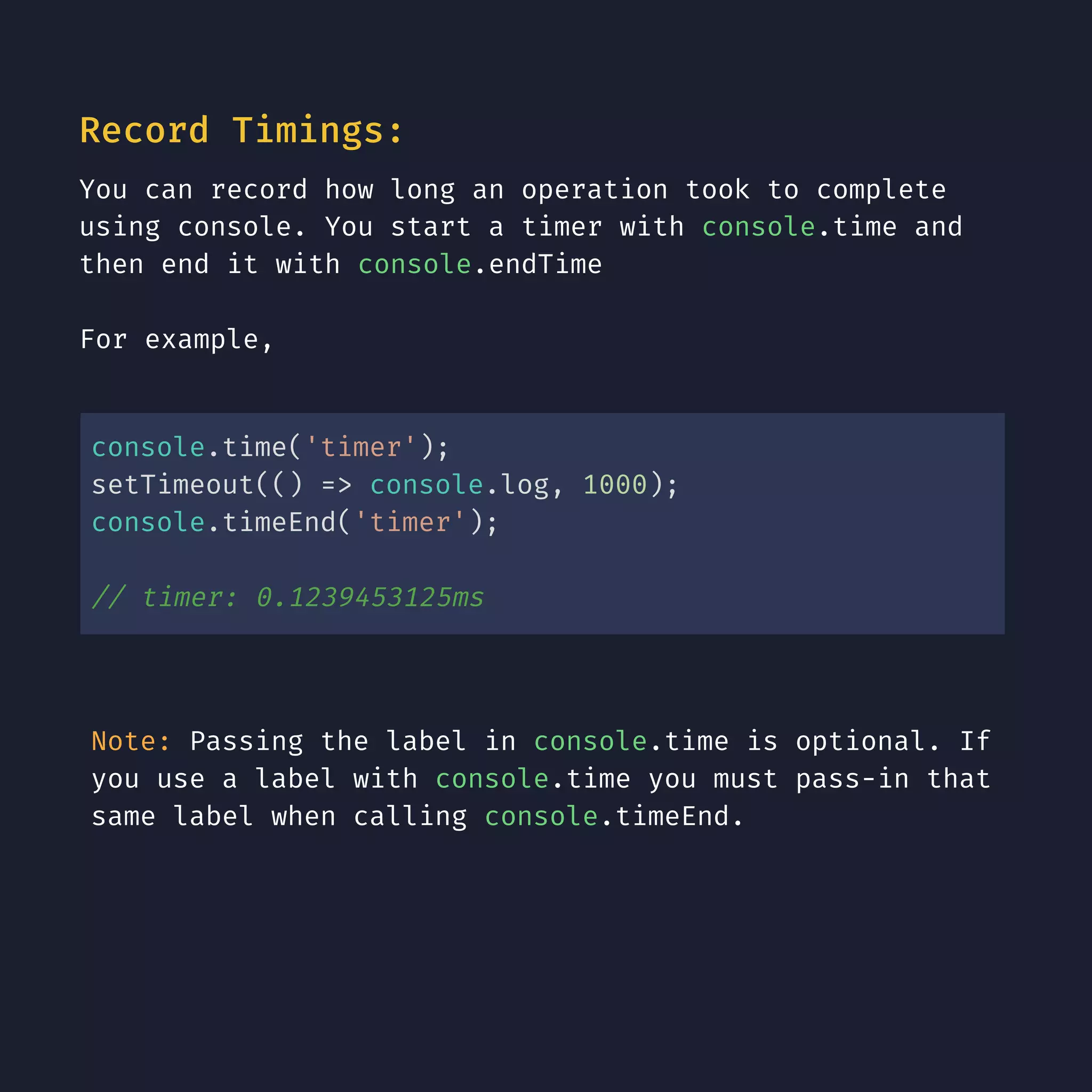 Record Timings: You can record how long an operation took to complete using console. You start a timer with console.time and then end it with console.endTime For example, console.time('timer'); setTimeout(() => console.log, 1000); console.timeEnd('timer'); // timer: 0.1239453125ms Note: Passing the label in console.time is optional. If you use a label with console.time you must pass-in that same label when calling console.timeEnd. 