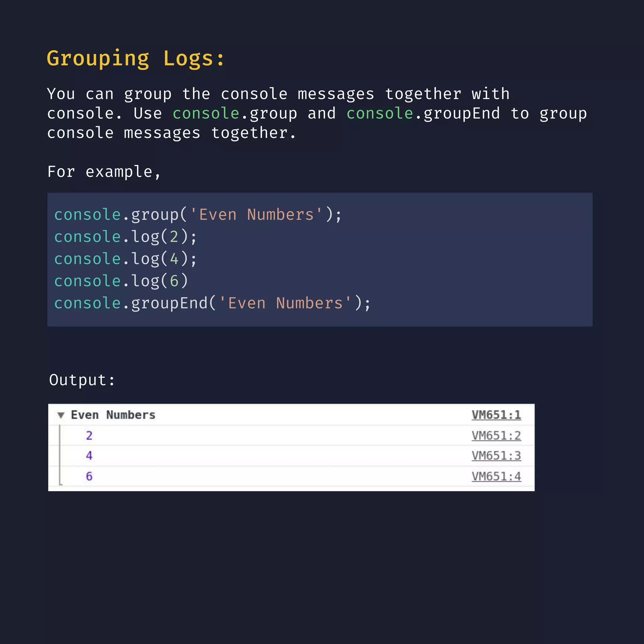 Grouping Logs: You can group the console messages together with console. Use console.group and console.groupEnd to group console messages together. For example, console.group('Even Numbers'); console.log(2); console.log(4); console.log(6) console.groupEnd('Even Numbers'); Output: 