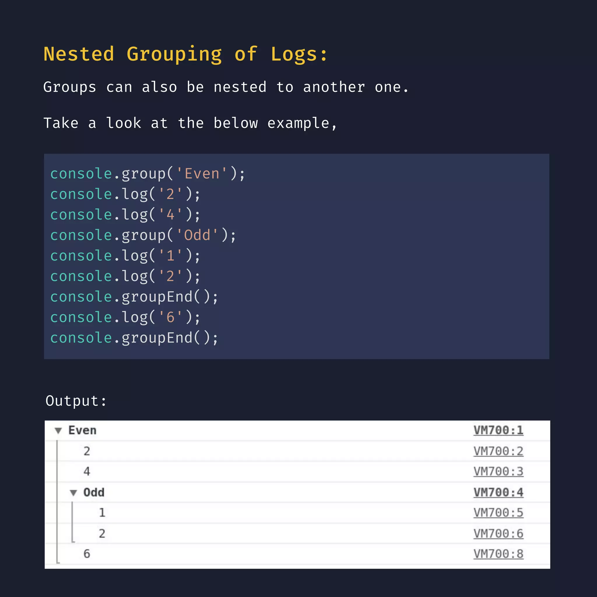 Nested Grouping of Logs: Groups can also be nested to another one. Take a look at the below example, console.group('Even'); console.log('2'); console.log('4'); console.group('Odd'); console.log('1'); console.log('2'); console.groupEnd(); console.log('6'); console.groupEnd(); Output: 