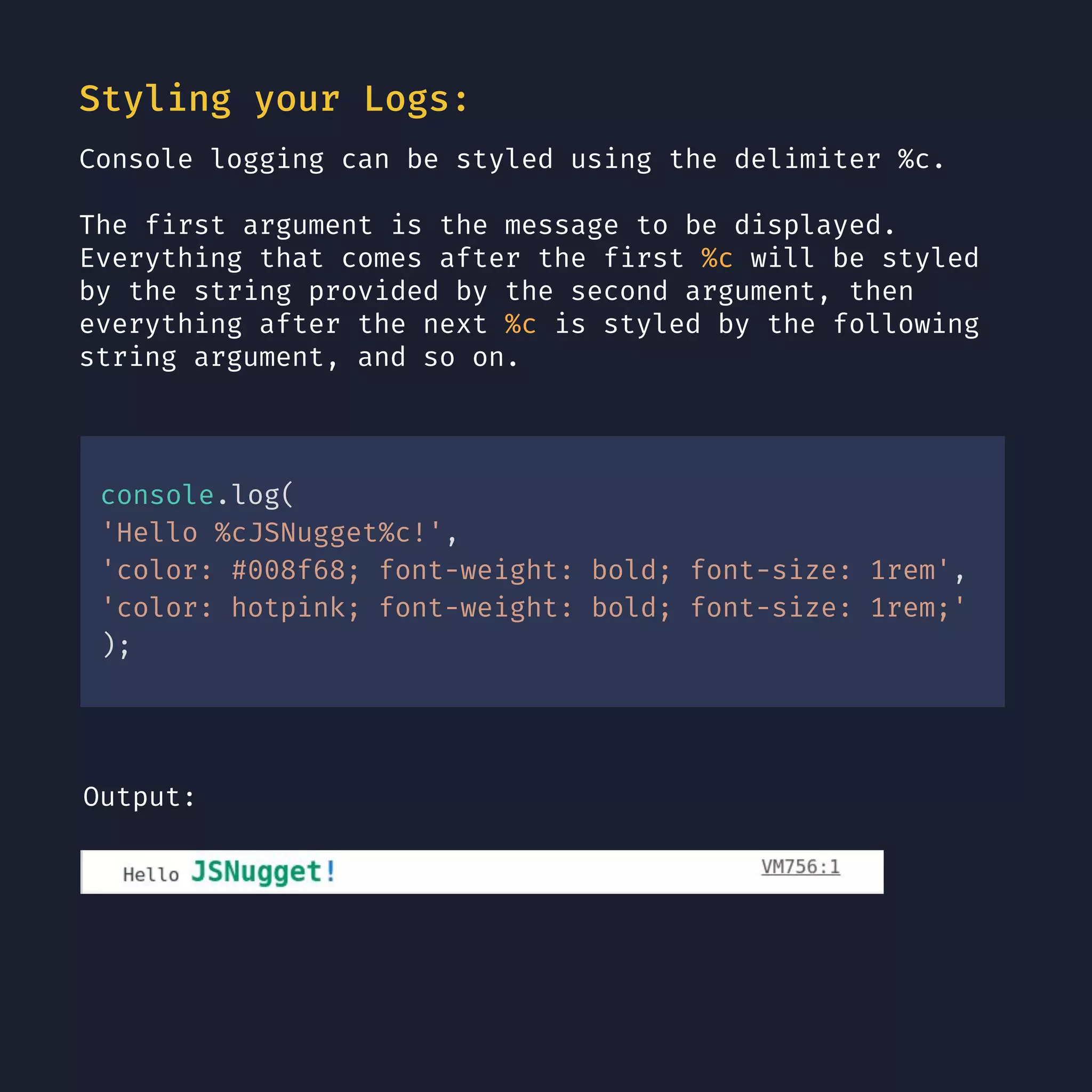Styling your Logs: Console logging can be styled using the delimiter %c. The first argument is the message to be displayed. Everything that comes after the first %c will be styled by the string provided by the second argument, then everything after the next %c is styled by the following string argument, and so on. console.log( 'Hello %cJSNugget%c!', 'color: #008f68; font-weight: bold; font-size: 1rem', 'color: hotpink; font-weight: bold; font-size: 1rem;' ); Output: 