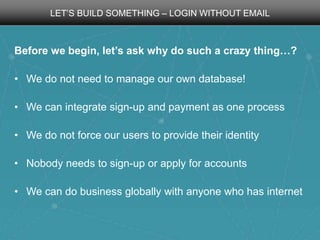 LET’S BUILD SOMETHING – LOGIN WITHOUT EMAIL

Before we begin, let’s ask why do such a crazy thing…?
• We do not need to manage our own database!
• We can integrate sign-up and payment as one process
• We do not force our users to provide their identity
• Nobody needs to sign-up or apply for accounts
• We can do business globally with anyone who has internet

 