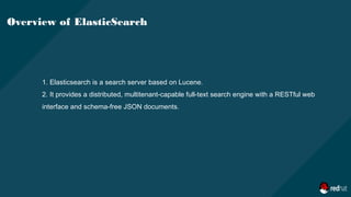 1. Elasticsearch is a search server based on Lucene.
2. It provides a distributed, multitenant-capable full-text search engine with a RESTful web
interface and schema-free JSON documents.
Overview of ElasticSearch
 