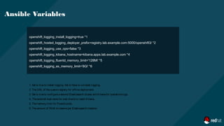 openshift_logging_install_logging=true *1
openshift_hosted_logging_deployer_prefix=registry.lab.example.com:5000/openshift3/ *2
openshift_logging_use_ops=false *3
openshift_logging_kibana_hostname=kibana.apps.lab.example.com *4
openshift_logging_fluentd_memory_limit='128Mi' *5
openshift_logging_es_memory_limit='8Gi' *6
Ansible Variables
1. Set to trueto install logging. Set to falseto uninstall logging.
2. TheURL of thecustom registry for offlinedeployment.
3. Set to trueto configureasecond Elasticsearch cluster and Kibanafor operationslogs.
4. Theexternal host namefor web clientsto reach Kibana.
5. Thememory limit for Fluentd pods.
6. Theamount of RAM to reserveper Elasticsearch instance
 