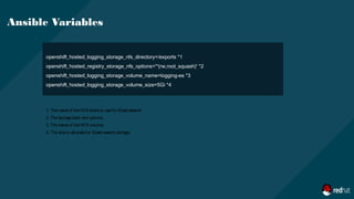 openshift_hosted_logging_storage_nfs_directory=/exports *1
openshift_hosted_registry_storage_nfs_options='*(rw,root_squash)' *2
openshift_hosted_logging_storage_volume_name=logging-es *3
openshift_hosted_logging_storage_volume_size=5Gi *4
Ansible Variables
1. Thenameof theNFS shareto usefor Elasticsearch.
2. Thestorageback end options.
3. Thenameof theNFS volume.
4. Thesizeto allocatefor Elasticsearch storage.
 