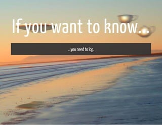 If you want to know... 
...you need to log. 
 
