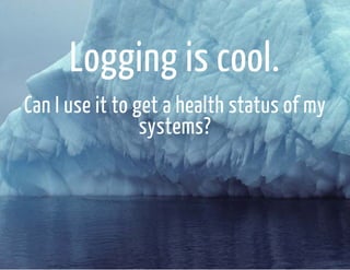 Logging is cool. 
Can I use it to get a health status of my 
systems? 
 