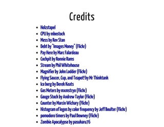Credits 
Holzstapel 
CPU by mbostock 
Mess by Rev Stan 
Debt by "Images Money" (Flickr) 
Pay Here by Marc Falardeau 
Cockpit by Ronnie Rams 
Stream by Phil Whitehouse 
Magnifier by John Lodder (Flickr) 
Flying Saucer, Cup, and Teapot! by Mr Thinktank 
Ice berg by Derek Keats 
Gas Meters by mxmstryo (Flickr) 
Gauge Stock by Andrew Taylor (Flickr) 
Counter by Marcin Wichary (Flickr) 
Histogram of legos by color frequency by Jeff Boulter (Flickr) 
pomodoro timers by Paul Downey (Flickr) 
Zombie Apocalypse by pasukaru76 
