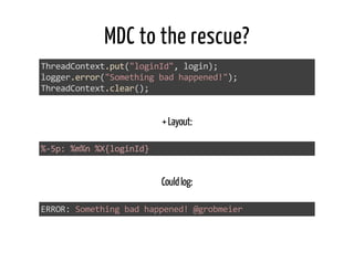 MDC to the rescue? 
ThreadContext.putſ"loginId", loginƀ; 
logger.errorſ"Something bad happened!"ƀ; 
ThreadContext.clearſƀ; 
+ Layout: 
%-ɬp: %m%n %X{loginId} 
Could log: 
ERROR: Something bad happened! @grobmeier 
 